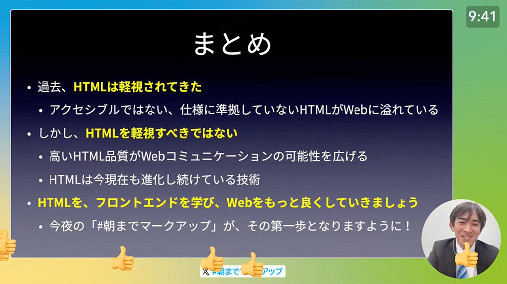 講演の模様のスクリーンショット。スライドで、「まとめ」のページを表示させている。ページ上には「過去、HTMLは軽視されてきた。アクセシブルではない、仕様に準拠していないHTMLがWebに溢れている。しかし、HTMLを軽視すべきではない。高いHTML品質がWebコミュニケーションの可能性を広げる。HTMLは今現在も進化し続けている技術。HTMLを、フロントエンドを学び、Webをもっと良くしていきましょう。今夜の「#朝までマークアップ」が、その第一歩となりますように！」とある。