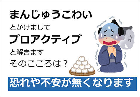 まんじゅうこわいとかけましてプロアクティブと解きます そのこころは？恐れや不安がなくなります