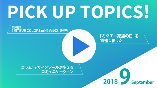 PICK UP TOPICS! 2018 September 「ミツエー家族の日」を開催しました コラム：デザインツールが変えるコミュニケーション 広報誌「MITSUE COLORS mini! Vol.02」を発刊