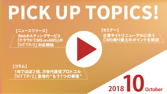 PICK UP TOPICS! 2018 October [ニュースリリース] Webホスティングサービス「クラウドCMS on AWS」の「HTTP/2」対応開始 [セミナー]企業サイトリニューアルに伴うCMS乗り換えのポイントを解説 [コラム]1年でほぼ2倍、次世代通信プロトコル「HTTP/2」急増の“もう1つの事情”