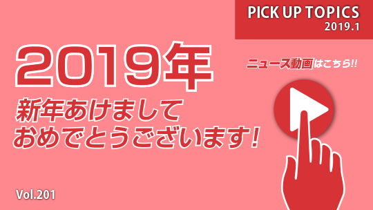 PICK UP TOPICS Vol.201 2019.1 2019年 新年あけましておめでとうございます！ ニュース動画はこちら！！