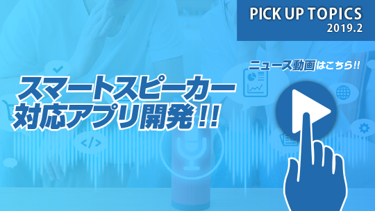 PICK UP TOPICS 2019.2 スマートスピーカー対応アプリ開発！！ ニュース動画はこちら！！