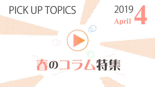 PICK UP TOPICS 2019 4 春のコラム特集