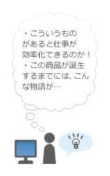 「こういうものがあると仕事が効率化できるのか!」「この商品が誕生するまではこんな物語が…」